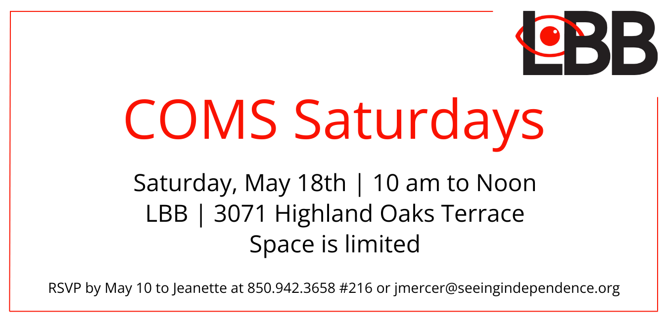 Graphic shows the LBB logo in black and red in the upper right-hand corner. Directly below centered are the words, COMS Saturdays (Certified Orientation & Mobility Specialist) Saturday, May 18 10 am to Noon LBB office 3071 Highland Oaks Terrace Space is limited. RSVP by May 10 to Jeanette at 850.942.3658 #216 or j mercer@seeingindependence.org