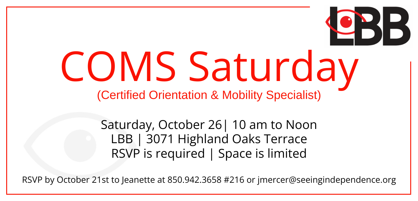 COMS Saturdays (Certified Orientation & Mobility Specialist) Saturday, October 26th 10 am to Noon LBB 3071 Highland Oaks Terrace Space is Limited RSVP by October 21st to Jeanette at 850-942-3658 ext 216 or jmercer@seeingindependence.org