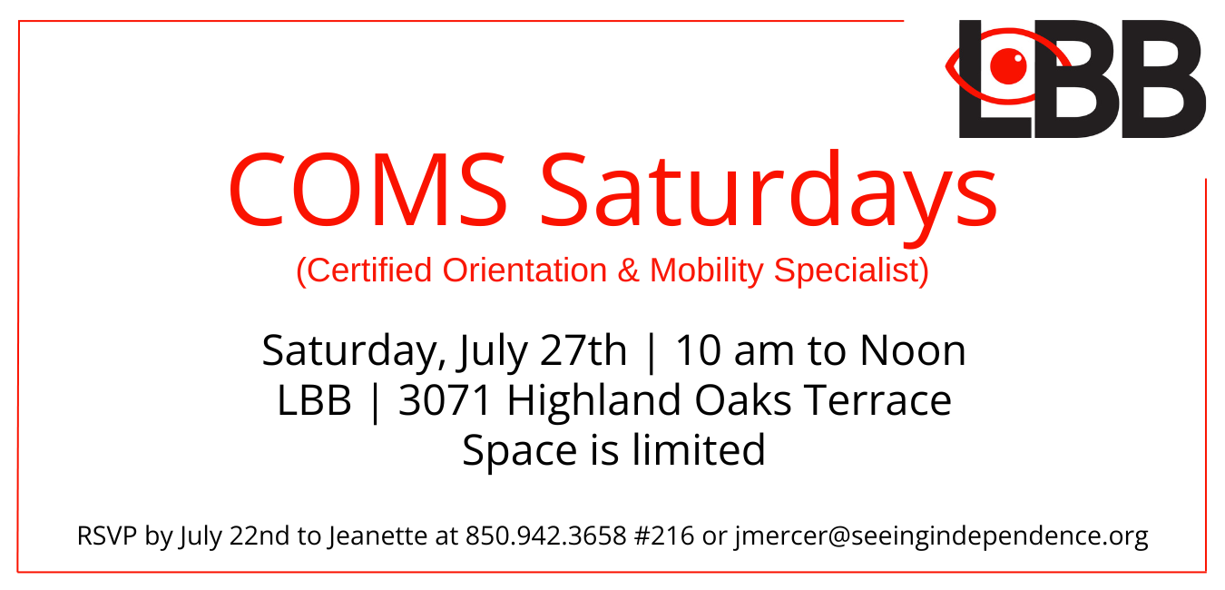 Image has the LBB logo in the upper right hand corner in black and red followed by the words COMS Saturdays (Certified Orientation & Mobility Specialist)  Saturday, July 27 10 am to Noon LBB office 3071 Highland Oaks Terrace Deadline to RSVP is Monday, July 22. Contact Jeanette at 850.942.3658 #216 or jmercer@seeingindependence.org