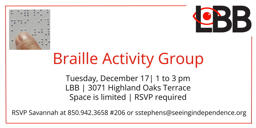 Braille Activity Group Tuesday, December 17 1 to 3 pm LBB 3071 Highland Oaks Terrace Space is Limited RSVP required RSVP Savannah at 850-942-3658 ext 206 or sstephens@seeingindependence.org