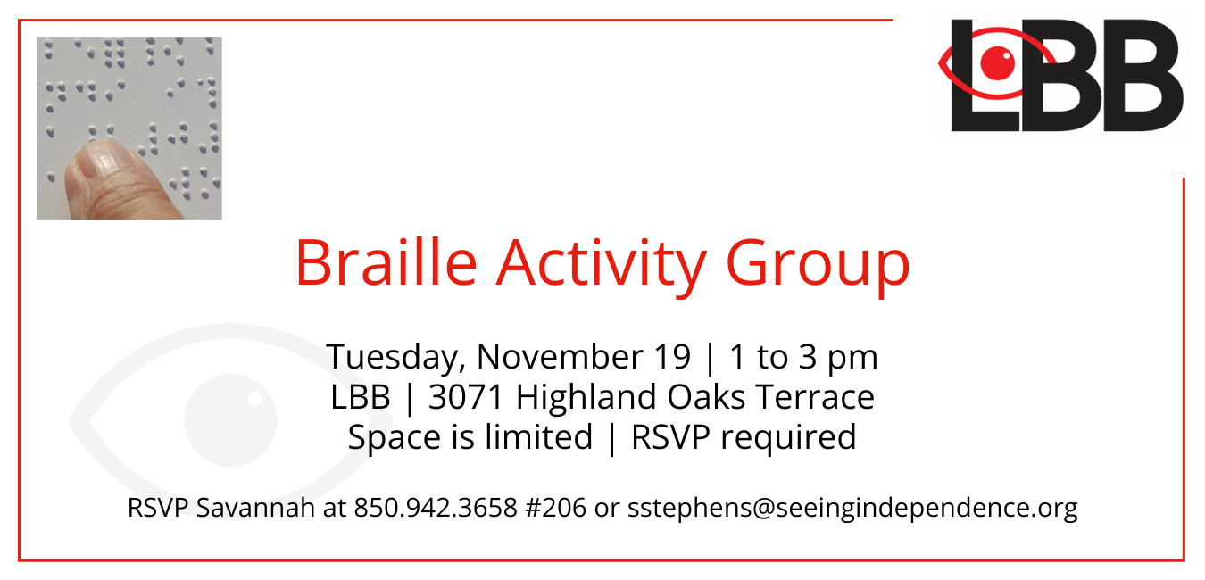 Braille Activity Group Tuesday, November 19 1 to 3 pm LBB 3071 Highland Oaks Terrace Space is Limited RSVP required RSVP Savannah at 850-942-3658 ext 206 or sstephens@seeingindependence.org