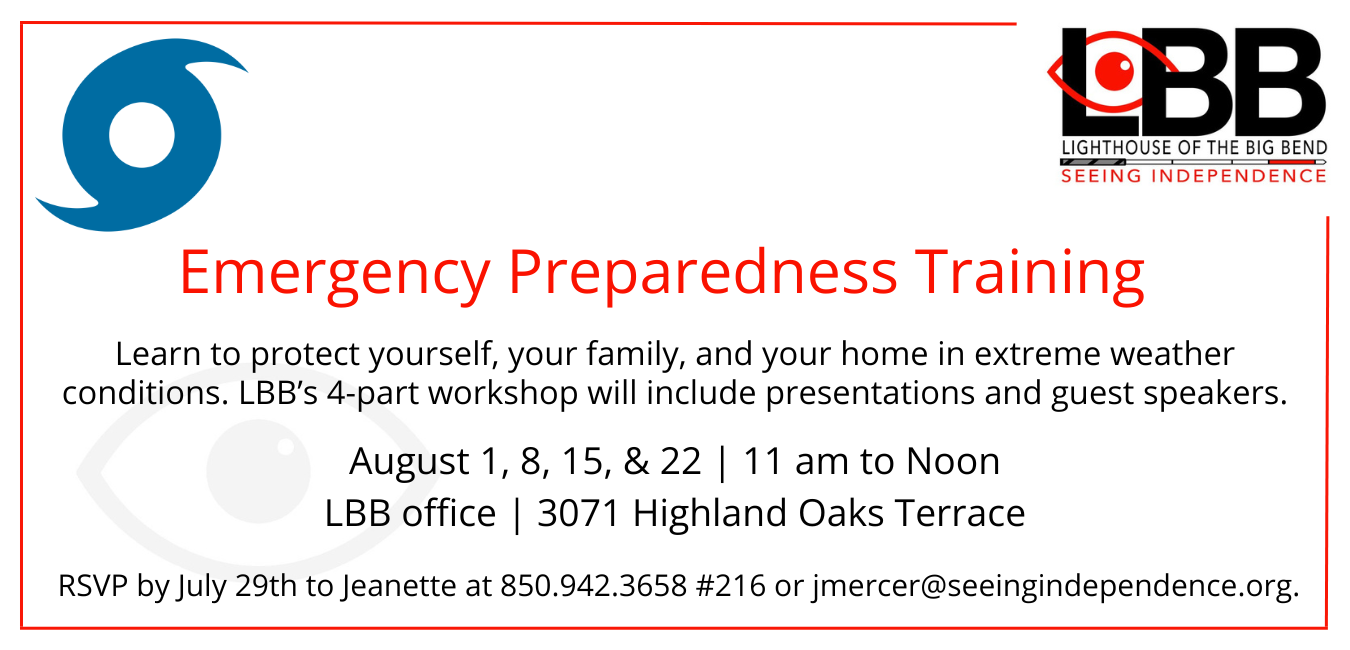 Emergency Preparedness Training Learn to protect yourself, your family, and your home in extreme weather conditions. LBB’s 4-part workshop will include presentations and guest speakers. August 1, 8, 15, & 22 11 am to Noon LBB office 3071 Highland Oaks Terrace Please RSVP by June 29th to Jeanette at 850.942.3658 #216 or jmercer@seeingindependence.org